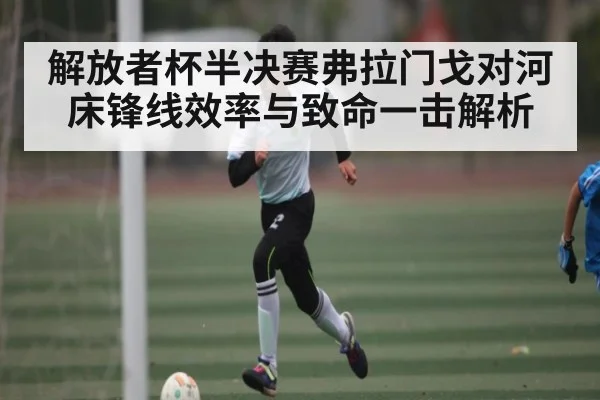 解放者杯半决赛弗拉门戈对河床锋线效率与致命一击解析