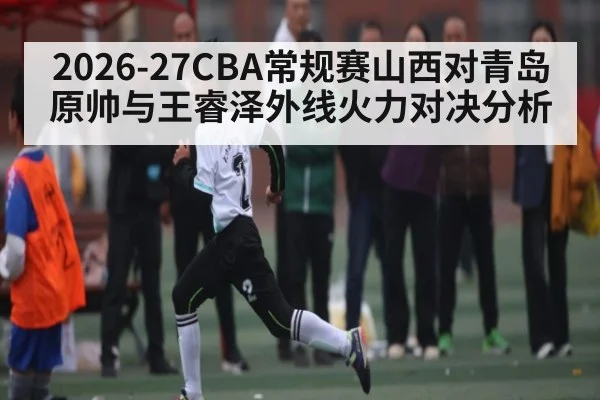 2026-27CBA常规赛山西对青岛原帅与王睿泽外线火力对决分析