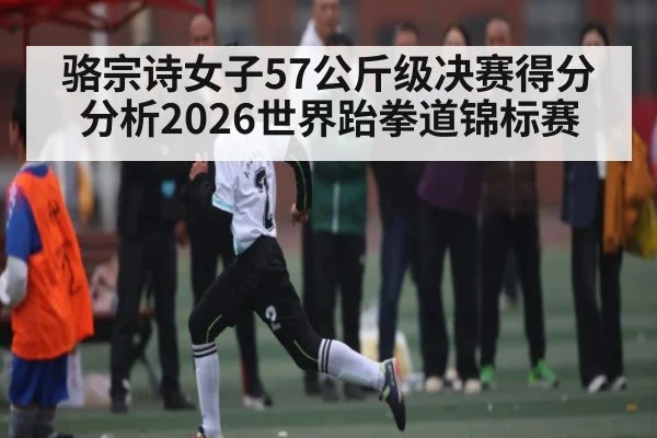 骆宗诗女子57公斤级决赛得分分析2026世界跆拳道锦标赛