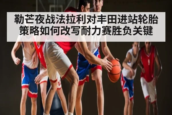 勒芒夜战法拉利对丰田进站轮胎策略如何改写耐力赛胜负关键